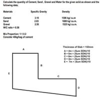 Calculate the quantity of Cement, Sand, Gravel and Water for the given solid as shown and the
following data;
Materials
Specific Gravity
Density
1506 kg/ cu.m
1680 kg/ cu.m.
1525 kg/ cu.m.
Cement
3.10
Sand
2.65
Gravel
2.50
WIC ratio = 0.58
Mix Proportion: 1:1.5:2
Consider 40kg/bag of cement
Thickness of Slab = 150mm
A = 4m + (Sum SDN)/10
B = 5m + (Sum SDN)/10
C= 6m + (Sum SDN)/10
D = 3m + (Sum SDN)/10
E = 7m + (Sum SDN)/10
B
C
D
