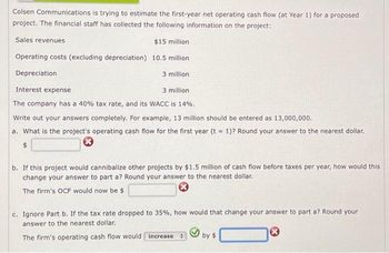 Colsen Communications is trying to estimate the first-year net operating cash flow (at Year 1) for a proposed
project. The financial staff has collected the following information on the project:
Sales revenues
$15 million.
Operating costs (excluding depreciation) 10.5 million
Depreciation
3 million.
Interest expense
3 million.
The company has a 40% tax rate, and its WACC is 14%.
Write out your answers completely. For example, 13 million should be entered as 13,000,000.
a. What is the project's operating cash flow for the first year (t = 1)? Round your answer to the nearest dollar.
$
b. If this project would cannibalize other projects by $1.5 million of cash flow before taxes per year, how would this.
change your answer to part a? Round your answer to the nearest dollar.
The firm's OCF would now be $
c. Ignore Part b. If the tax rate dropped to 35%, how would that change your answer to part a? Round your
answer to the nearest dollar.
The firm's operating cash flow would increase :
by $