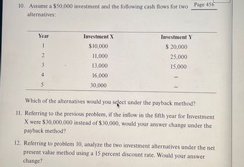 10. Assume a $50,000 investment and the following cash flows for two
alternatives:
Page 456
Year
Investment X
Investment Y
1
$10,000
$ 20,000
2
11,000
25,000
13,000
15,000
16,000
5
30,000
Which of the alternatives would you select under the payback method?
11. Referring to the previous problem, if the inflow in the fifth year for Investment
X were $30,000,000 instead of $30,000, would your answer change under the
payback method?
12. Referring to problem 10, analyze the two investment alternatives under the net
present value method using a 15 percent discount rate. Would your answer
change?