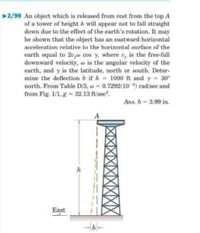 2/99 An object which is released from rest from the top A
of a tower of height h will appear not to fall straight
down due to the effect of the earth's rotation. It may
be shown that the object has an eastward horizontal
acceleration relative to the horizontal surface of the
earth equal to 2v,w cos y, where v, is the free-fall
downward velocity, w is the angular velocity of the
earth, and y is the latitude, north or south. Deter-
mine the deflection b if h = 1000 ft and y = 30°
north. From Table D/3, w = 0.7292(10 4) rad/sec and
from Fig. 1/1, g = 32.13 ft/sec?.
Ans. b 3.99 in.
A
h
East
