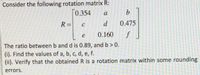 Consider the following rotation matrix R:
0.354
a
b.
R =
d
0.475
%3D
0.160
f
The ratio between b and d is 0.89, and b> 0.
(i). Find the values of a, b, c, d, e, f.
(ii). Verify that the obtainedR is a rotation matrix within some rounding
errors.
