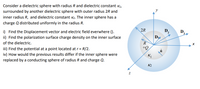 Consider a dielectric sphere with radius R and dielectric constant K1,
surrounded by another dielectric sphere with outer radius 2R and
inner radius R, and dielectric constant K2. The inner sphere has a
charge Q distributed uniformly in the radius R.
2R
D.
i) Find the Displacement vector and electric field everwhere ().
D.
3
ii) Find the polarization surface charge density on the inner surface
R
+Q
of the dielectric.
iii) Find the potential at a point located at r= R/2.
iv) How would the previous results differ if the inner sphere were
replaced by a conducting sphere of radius R and charge Q.
K2
