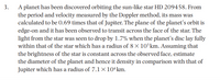 A planet has been discovered orbiting the sun-like star HD 209458. From
the period and velocity measured by the Doppler method, its mass was
calculated to be 0.69 times that of Jupiter. The plane of the planet's orbit is
edge-on and it has been observed to transit across the face of the star. The
light from the star was seen to drop by 1.7% when the planet's disc lay fully
within that of the star which has a radius of 8 × 10°km. Assuming that
the brightness of the star is constant across the observed face, estimate
the diameter of the planet and hence it density in comparison with that of
Jupiter which has a radius of 7.1 × 10ʻkm.
3.
