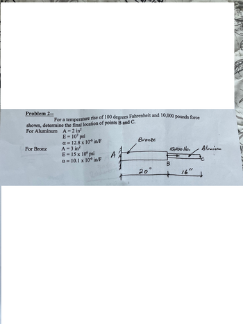 Problem 2--
For a temperature rise of 100 degrees Fahrenheit and 10,000 pounds force
shown, determine the final location of points B and C.
For Aluminum A = 2 in²
E = 107 psi
a=12.8 x 10 in/F
Bronze
For Bronz
A = 3 in²
E = 15 x 10' psi
10,000 lbs.
Alumin
A
a=10.1 x 10 in/F
B
20°
16"