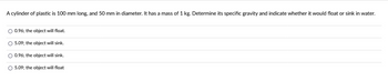 A cylinder of plastic is 100 mm long, and 50 mm in diameter. It has a mass of 1 kg. Determine its specific gravity and indicate whether it would float or sink in water.
O 0.96; the object will float.
O 5.09; the object will sink.
O 0.96; the object will sink.
O 5.09; the object will float