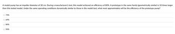 A model pump has an impeller diameter of 30 cm. During a manufacturer's test, this model achieved an efficiency of 80%. A prototype in the same family (geometrically similar) is 10 times larger
than this tested model. Under the same operating conditions dynamically similar to those in the model test, what most approximately will be the efficiency of the prototype pump?
O 74%
OOOO
O 64%
O 84%
O 94%
