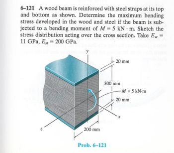 6-121 A wood beam is reinforced with steel straps at its top
and bottom as shown. Determine the maximum bending
stress developed in the wood and steel if the beam is sub-
jected to a bending moment of M 5 kN m. Sketch the
stress distribution acting over the cross section. Take E,, =
11 GPa, Est 200 GPa.
20 mm
300 mm
-M = 5 kN-m
200 mm
Prob. 6-121
20 mm