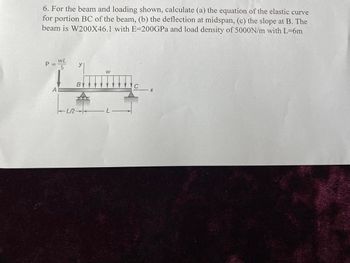 6. For the beam and loading shown, calculate (a) the equation of the elastic curve
for portion BC of the beam, (b) the deflection at midspan, (c) the slope at B. The
beam is W200X46.1 with E-200GPa and load density of 5000N/m with L=6m
P
L
A
-LR
B
W
L
C
X