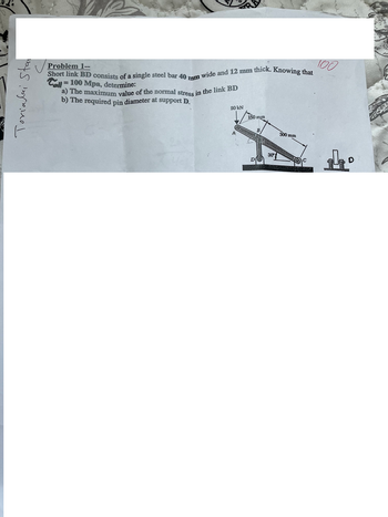 Torialai Stan
Problem 1--
Short link BD consists of a single steel bar 40 mm wide and 12 mm thick. Knowing that
=
Call 100 Mpa, determine:
a) The maximum value of the normal stress in the link BD
b) The required pin diameter at support D.
20kN
100
150 mm
300 mm
D
30