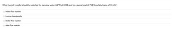 What type of impeller should be selected for pumping water (60°F) at 1200 rpm for a pump head of 750 ft and discharge of 15 cfs?
O Mixed-flow impeller
O Laminar-flow impeller
O Radial-flow impeller
O Axial-flow impeller