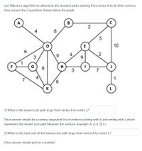 ## Shortest Path Problem Using Dijkstra's Algorithm

Use Dijkstra's algorithm to determine the shortest paths starting from vertex A to all other vertices, then answer the 2 questions shown below the graph.

### Graph Description

The graph contains the following vertices and edges with their respective weights (costs):
- Vertex A is connected to:
  - Vertex D (cost: 4)
  - Vertex F (cost: 6)
  - Vertex K (cost: 7)
- Vertex B is connected to:
  - Vertex D (cost: 8)
  - Vertex C (cost: 2)
- Vertex C is connected to:
  - Vertex E (cost: 5)
- Vertex D is connected to:
  - Vertex E (cost: 9)
  - Vertex G (cost: 3)
- Vertex E is connected to:
  - Vertex H (cost: 4)
  - Vertex I (cost: 9)
  - Vertex C (cost: 5)
- Vertex F is connected to:
  - Vertex G (cost: 1)
  - Vertex K (cost: 7)
- Vertex G is connected to:
  - Vertex H (cost: 6)
  - Vertex D (cost: 3)
  - Vertex F (cost: 1)
- Vertex H is connected to:
  - Vertex I (cost: 3)
  - Vertex K (cost: 4)
- Vertex I is connected to:
  - Vertex J (cost: 2)
- Vertex J is connected to:
  - Vertex L (cost: 1)

### Questions

1. What is the lowest cost path to go from vertex A to vertex L?

   (Your answer should be a comma-separated list of vertices starting with A and ending with L which represents the lowest cost path between the vertices. Example: A, Z, S, Q, L)  
   **Answer:** [_____, _____, _____, _____, _____, _____]
   
2. What is the total cost of the lowest cost path to go from vertex A to vertex L?

   (Your answer should just be a number)
   **Answer:** [________]