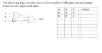 The following logic circuits consist of two exclusive-OR gates and an inverter.
Construct the output truth table.
А
В
C
output
1
output
C
