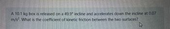 A 10.1 kg box is released on a 49.9° incline and accelerates down the incline at 0.07
m/s². What is the coefficient of kinetic friction between the two surfaces?