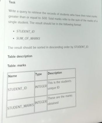 Task
Write a query to retrieve the records of students who have their total marks
greater than or equal to 500 Total marks refer to the sum of the marks of a
single student. The result should be in the following format
• STUDENT ID
• SUM OF MARKS
The result should be sorted in descending order by STUDENT D
Table description
Table: marks
Name
STUDENT_ID
Type Description
INTEGER
This is the student's
unique ID
These are the marks
obtained
STUDENT MARKS INTEGER