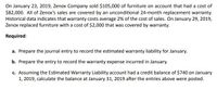 On January 23, 2019, Zenox Company sold $105,000 of furniture on account that had a cost of
$82,000. All of Zenox's sales are covered by an unconditional 24-month replacement warranty.
Historical data indicates that warranty costs average 2% of the cost of sales. On January 29, 2019,
Zenox replaced furniture with a cost of $2,000 that was covered by warranty.
Required:
a. Prepare the journal entry to record the estimated warranty liability for January.
b. Prepare the entry to record the warranty expense incurred in January.
c. Assuming the Estimated Warranty Liability account had a credit balance of $740 on January
1, 2019, calculate the balance at January 31, 2019 after the entries above were posted.
