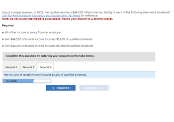 **Tax Liability Calculation for Lacy**

Lacy is a single taxpayer. In 2022, her taxable income is $44,200. What is her tax liability in each of the following alternative situations? Use the *Tax Rate Schedule*, *Dividends and Capital Gains Tax Rates* for reference.

**Note:** Do not round intermediate calculations. Round your answer to 2 decimal places.

**Required:**

a. All of her income is salary from her employer.

b. Her $44,200 of taxable income includes $1,200 of qualified dividends.

c. Her $44,200 of taxable income includes $5,200 of qualified dividends.

**Instructions:**

Complete this question by entering your answers in the tabs below.

- **Required A:** Calculate tax liability where all income is salary.
- **Required B:** Calculate tax liability where $1,200 is qualified dividends.
- **Required C:** Calculate tax liability where $5,200 is qualified dividends.

**Interactive Section:**

- Enter the tax liability based on the given conditions.

**Navigation:**

- Use the navigation buttons to switch between different requirements: Required A, Required B, Required C. 

This exercise helps understand how different income compositions impact tax liability.