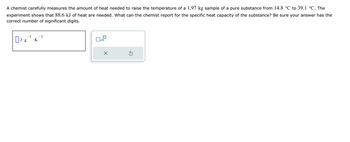 A chemist carefully measures the amount of heat needed to raise the temperature of a 1.97 kg sample of a pure substance from 14.8 °C to 39.1 °C. The
experiment shows that 88.6 kJ of heat are needed. What can the chemist report for the specific heat capacity of the substance? Be sure your answer has the
correct number of significant digits.
- 1
0₁ g .K
– 1
x10
X
S