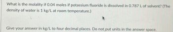 What is the molality if 0.04 moles if potassium fluoride is dissolved in 0.787 L of solvent? (The
density of water is 1 kg/L at room temperature.)
Give your answer in kg/L to four decimal places. Do not put units in the answer space.