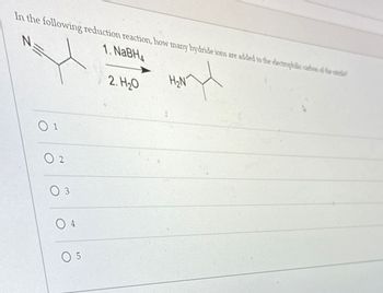 In the following reduction reaction, how many hydride ions are added to the electrophilic cartion of the nitrile
1. NaBH4
N
01
02
03
04
05
2. H₂O
nd
H₂N