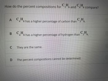 How do the percent compositions for
A
C₂H6 and 48 compare?
CH
36
C
48 has a higher percentage of carbon than C3H6.
B CH
CH
C.Hs has a higher percentage of hydrogen than 36.
C They are the same.
D
The percent compositions cannot be determined.