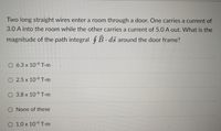 Two long straight wires enter a room through a door. One carries a current of
3.0 A into the room while the other carries a current of 5.0 A out. What is the
magnitude of the path integral $B ds around the door frame?
O 6.3 x 10-6 T-m
O 2.5 x 10-6 T-m
O 3.8 x 10-6 T-m
O None of these
O 1.0 x 10-6 T-m
