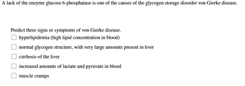 A lack of the enzyme glucose 6-phosphatase is one of the causes of the glycogen storage disorder von Gierke disease.
Predict three signs or symptoms of von Gierke disease.
hyperlipidemia (high lipid concentration in blood)
normal glycogen structure, with very large amounts present in liver
cirrhosis of the liver
increased amounts of lactate and pyruvate in blood
muscle cramps