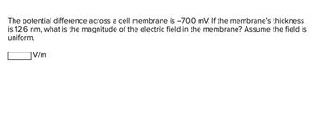 The potential difference across a cell membrane is -70.0 mV. If the membrane's thickness
is 12.6 nm, what is the magnitude of the electric field in the membrane? Assume the field is
uniform.
V/m