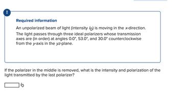 !
Required information
An unpolarized beam of light (intensity (0) is moving in the x-direction.
The light passes through three ideal polarizers whose transmission
axes are (in order) at angles 0.0°, 53.0°, and 30.0° counterclockwise
from the y-axis in the yz-plane.
If the polarizer in the middle is removed, what is the intensity and polarization of the
light transmitted by the last polarizer?