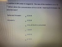 **Problem Description:**

A reaction is 0th order in reagent B. The rate of the reaction is \(3.5 \times 10^{-3}\) M/sec when the concentration of B is 0.50 M. How much B remains 100 seconds later?

**Selected Answer:**
- a. 0.35 M

**Possible Answers:**
- a. 0.35 M
- b. 0 M, all the B is consumed.
- c. 1.04 M
- d. 0.85 M
- e. 0.15 M