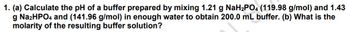 1. (a) Calculate the pH of a buffer prepared by mixing 1.21 g NaH₂PO4 (119.98 g/mol) and 1.43
g Na2HPO4 and (141.96 g/mol) in enough water to obtain 200.0 mL buffer. (b) What is the
molarity of the resulting buffer solution?