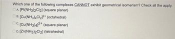 Which one of the following complexes CANNOT exhibit geometrical isomerism? Check all the apply.
DA. [Pt(NH3)2Cl2] (square planar)
. [Cu(NH3)4Cl₂]2+ (octahedral)
C. [Cu(NH3)4]2+ (square planar)
D. [Zn(NH3)2Cl2] (tetrahedral)