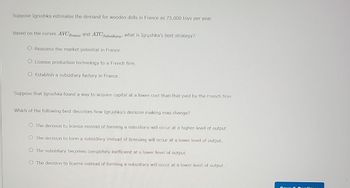 Suppose Igrushka estimates the demand for wooden dolls in France as 75,000 toys per year.
Based on the curves AVC France and ATC Subsidiary, what is Igrushka's best strategy?
O.Reassess the market potential in France.
License production technology to a French firm.
O Establish a subsidiary factory in France.
Suppose that Igrushka found a way to acquire capital at a lower cost than that paid by the French firm.
Which of the following best describes how Igrushka's decision making may change?
The decision to license instead of forming a subsidiary will occur at a higher level of output.
The decision to form a subsidiary instead of licensing will occur at a lower level of output.
The subsidiary becomes completely inefficient at a lower level of output.
O The decision to license instead of forming a subsidiary will occur at a lower level of output..
e Cardinus