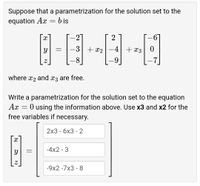 Suppose that a parametrization for the solution set to the
equation Ax = b is
-2
-3 + x2
+ x3
8.
where x2 and x3 are free.
Write a parametrization for the solution set to the equation
Ax
O using the information above. Use x3 and x2 for the
free variables if necessary.
2x3 - бх3 - 2
-4x2 - 3
-9x2 -7x3 - 8
