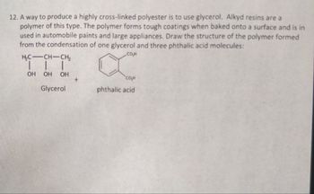 12. A way to produce a highly cross-linked polyester is to use glycerol. Alkyd resins are a
polymer of this type. The polymer forms tough coatings when baked onto a surface and is in
used in automobile paints and large appliances. Draw the structure of the polymer formed
from the condensation of one glycerol and three phthalic acid molecules:
H₂C-CH-CH₂
COH
OH OH OH
+
сон
Glycerol
phthalic acid