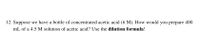 12. Suppose we have a bottle of concentrated acetic acid (6 M). How would you prepare 400.
mL of a 4.5 M solution of acetic acid? Use the dilution formula!

