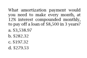 What amortization payment would
you need to make every month, at
12% interest compounded monthly,
to pay off a loan of $8,500 in 3 years?
a. $3,538.97
b. $282.32
c. $197.32
d. $279.53