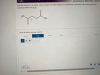 Loudon
presented by Macmillan Learnin
Draw the structure of an alkene with one double bond that would give the following compound as the only product after
ozonolysis followed by H,O,.
HO.
HO,
Draw the alkene starting material.
Erase
More
Select
Draw
Rings
H
