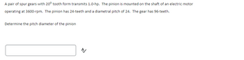A pair of spur gears with 20° tooth form transmits 1.0-hp. The pinion is mounted on the shaft of an electric motor
operating at 3600-rpm. The pinion has 24-teeth and a diametral pitch of 24. The gear has 96-teeth.
Determine the pitch diameter of the pinion
A/