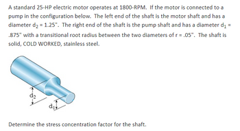 A standard 25-HP electric motor operates at 1800-RPM. If the motor is connected to a
pump in the configuration below. The left end of the shaft is the motor shaft and has a
diameter d₂ = 1.25". The right end of the shaft is the pump shaft and has a diameter d₁ =
.875" with a transitional root radius between the two diameters of r = .05". The shaft is
solid, COLD WORKED, stainless steel.
Determine the stress concentration factor for the shaft.