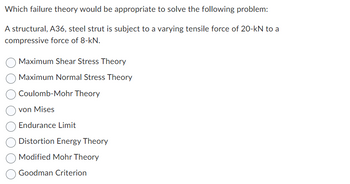 ### Failure Theories in Structural Engineering

#### Problem Statement:

Which failure theory would be appropriate to solve the following problem?

* A structural, A36, steel strut is subject to a varying tensile force of 20-kN to a compressive force of 8-kN.

#### Options:

- **Maximum Shear Stress Theory**
- **Maximum Normal Stress Theory**
- **Coulomb-Mohr Theory**
- **von Mises**
- **Endurance Limit**
- **Distortion Energy Theory**
- **Modified Mohr Theory**
- **Goodman Criterion**

#### Explanation of Theories:

- **Maximum Shear Stress Theory**: Often used for ductile materials under static loading.
- **Maximum Normal Stress Theory**: Used for brittle materials, focusing on the maximum normal stress in a body.
- **Coulomb-Mohr Theory**: A modification of the Mohr Theory, used for analyzing the failure of materials under complex loading.
- **von Mises**: A criterion for ductile materials, often used in metal plasticity.
- **Endurance Limit**: Pertains to the maximum stress a material can withstand during cyclic loading without failing.
- **Distortion Energy Theory**: Also known as von Mises yield criterion, used for ductile materials.
- **Modified Mohr Theory**: A theory that considers both tensile and compressive strength.
- **Goodman Criterion**: Used for fatigue analysis, relating to the alternating and mean stresses.

This list will assist in determining the appropriate failure theory for analyzing the given structural problem.