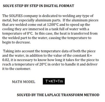 SOLVE STEP BY STEP IN DIGITAL FORMAT
The SOLFIES company is dedicated to welding any type of
metal, but especially aluminum parts. If the aluminum pieces
that are welded come out at 1200°C and to speed up the
cooling they are immersed in a tank full of water with a
temperature of 0°C. In this case, the heat is transferred from
the welded part to the water, causing the temperature to
begin to decrease.
Taking into account the temperature data of both the piece
and the water, in addition to the value of the constant K=
0.02, it is necessary to know how long it takes for the piece to
reach a temperature of 20°C in order to handle it and deliver
it to the customer.
MATH MODEL
T'+KT=Tm
SOLVED BY THE LAPLACE TRANSFORM METHOD