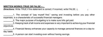 WRITTEN WORKS (TRUE OR FALSE —
Directions: Write TRUE if the statement is correct; if incorrect, write FALSE. (.
1. The concept of "pay myself first," saving and investing before you pay other
expenses, is a characteristic of successful financial managers.
2. The major purpose of budgeting is to make sure bills get paid.
3. Keeping track of all income and expenses is very important to achieving your financial
objectives.
4. Financial literacy enhances your capacity to manage personal finances on a day-to-
day basis.
5. A person can start investing even without having savings.