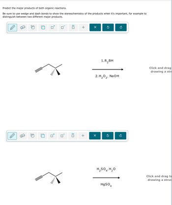 Predict the major products of both organic reactions.
Be sure to use wedge and dash bonds to show the stereochemistry of the products when it's important, for example to
distinguish between two different major products.
:
+
☑
+
☑
а
1. R₂BH
2. Н202, NaOH
G
心
Click and drag
drawing a str
H2SO4, H₂O
4'
Click and drag to
drawing a struc
HgSO4