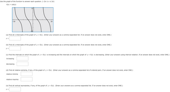 Use the graph of the function to answer each question. (-2 ≤ x ≤ 2π)
f(x) = cot(x)
-2π
3
2π
(a) Find all x-intercepts of the graph of y = f(x). (Enter your answers as a comma-separated list. If an answer does not exist, enter DNE.)
x =
(b) Find all y-intercepts of the graph of y = f(x). (Enter your answers as a comma-separated list. If an answer does not exist, enter DNE.)
y =
(c) Find the intervals on which the graph of y = f(x) is increasing and the intervals on which the graph of y = f(x) is decreasing. (Enter your answers using interval notation. If an answer does not exist, enter DNE.)
increasing
decreasing
(d) Find all relative extrema, if any, of the graph of y = f(x). (Enter your answers as a comma-separated list of ordered pairs. If an answer does not exist, enter DNE.)
relative minima
relative maxima
(e) Find all vertical asymptotes, if any, of the graph of y = f(x). (Enter your answers as a comma-separated list. If an answer does not exist, enter DNE.)
x =