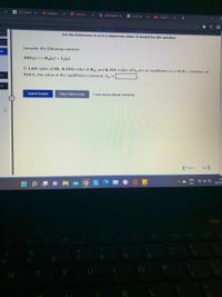 A My Home x
O Alabama
V Activity
O Dashboard x
G is hbr ac
O (123) Ne
+
Assignment/takeCovalentActivity.
locatoreassionment-take
身 引ロ
(Review Topics
[References)
Use the References to access important values if needed for this question.
Consider the following reaction:
eq
2HI(g) H,(g) + I2(g)
If 1.64 moles of HI, 0.224 moles of H2, and 0.331 moles of I, are at equilibrium in a 12.9 L container at
914 K, the value of the equilibrium constant, Kp, is
be
eg
Submit Answer
Retry Entire Group
1 more group attempt remaining
(Previous
Next
ENG
21
令 口
US
5/5/20
7x
Home
End
8.
R
K
