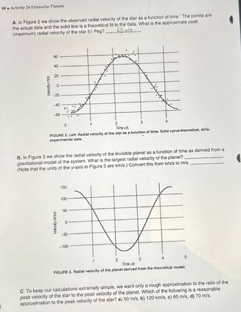 88 Activity 24 Extrasolar Planets
B
A. In Figure 2 we show the observed radial velocity of the star as a function of time.' The points are
the actual data and the solid line is a theoretical fit to the data. What is the approximate peak
(maximum) radial velocity of the star 51 Peg?
65m/s
Velocity(m/s)
60
40
20
220
40
-60
0
1
2
Time (d)
3
4
FIGURE 2. Left: Radial velocity of the star as a function of time. Solid curve-theoretical, dots-
experimental data.
B. In Figure 3 we show the radial velocity of the invisible planet as a function of time as derived from a
gravitational model of the system. What is the largest radial velocity of the planet?
(Note that the units of the y-axis in Figure 3 are km/s.) Convert this from km/s to m/s.
150
100
Velocity(kms)
0
g
-50
-100
1
2
3
Time (d)
4
FIGURE 3. Radial velocity of the planet derived from the theoretical model.
5
C. To keep our calculations extremely simple, we want only a rough approximation to the ratio of the
peak velocity of the star to the peak velocity of the planet. Which of the following is a reasonable
approximation to the peak velocity of the star? a) 50 m/s, b) 120 km/s, c) 60 m/s, d) 70 m/s.