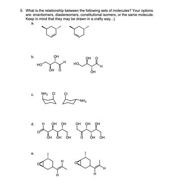 5. What is the relationship between the following sets of molecules? Your options
are: enantiomers, diastereomers, constitutional isomers, or the same molecule.
Keep in mind that they may be drawn in a crafty way. ;)
a.
b.
ОН
позади посе
H
OH
с.
NH₂
e.
CI
******
d. H ОН
H
за
ОН OH ОН
CI
OH
H
-NH₂
ОН ОН
ОН
OH ОН
H
H