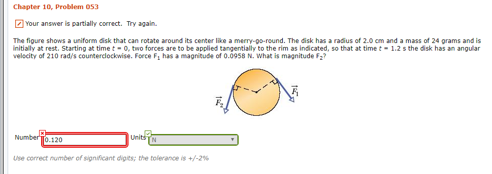 Chapter 10, Problem 053
Your answer is partially correct. Try again.
The figure shows a uniform disk that can rotate around its center like a merry-go-round. The disk has
initially at rest. Starting at time t 0, two forces are to be applied tangentially to the rim as indicated, so that at time t = 1.2 s the disk has an angular
velocity of 210 rad/s counterclockwise. Force F1 has a magnitude of 0.0958 N. What is magnitude F2?
radius of 2.0 cm and a mass of 24 grams and is
NumberTo.120
Units
TN
Use correct number of significant digits; the tolerance is +/-2%
