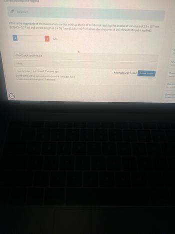 ### Crack Tip Stress Calculation

#### Problem Statement

What is the magnitude of the maximum stress that exists at the tip of an internal crack having a radius of curvature of 2.5 × 10^-4 mm (0.9843 × 10^-5 in.) and a crack length of 3 × 10^-2 mm (1.181 × 10^-3 in.) when a tensile stress of 140 MPa (20310 psi) is applied?

#### Answer Input
- Input field for the answer in units of GPa.
 
#### Interactive Elements
- **Hint Section**:
  - Users can click to "Save for Later".
  - The saved work is last saved 1 second ago.
  - Information that saved work will be auto-submitted on the due date and that the auto-submission can take up to 10 minutes.
- **Attempt Counter**:
  - Indicates "Attempts: 3 of 5 used".
  - Button to "Submit Answer".

#### Additional Resources
- eTextbook and Media section available but not expanded in the image.

##### Note
This page is an example of an educational question that involves the application of fracture mechanics concepts to calculate the stress at the tip of an internal crack under tensile loading. 

#### Visual Explanation
- No graphs or diagrams are included in the provided image.

This educational tool helps students understand the critical variables and calculation methods involved in materials science and mechanical engineering contexts, specifically related to fracture and stress analysis.