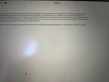 ter 2) i
Saved
versity campus has 200 classrooms and 400 faculty offices. The classrooms are equipped with 12 fluorescent tubes, each
uming 110 W, including the electricity used by the ballasts. The faculty offices, on average, have half as many tubes. The
us is open 240 days a year. The classrooms and faculty offices are not occupied for an average of 4 h a day, but the lights are
on. If the unit cost of electricity is $0.175/kWh, determine how much the campus will save a year if the lights in the classrooms
aculty offices are turned off during unoccupied periods.
lights in the classrooms and faculty offices are turned off during unoccupied periods, the campus will save $
per yr.
2 (Chapte